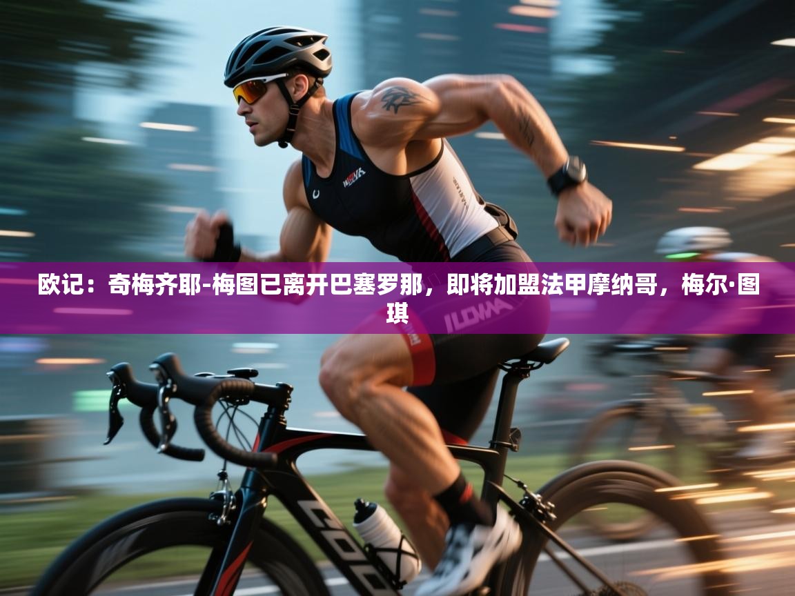 欧记：奇梅齐耶-梅图已离开巴塞罗那，即将加盟法甲摩纳哥，梅尔·图琪