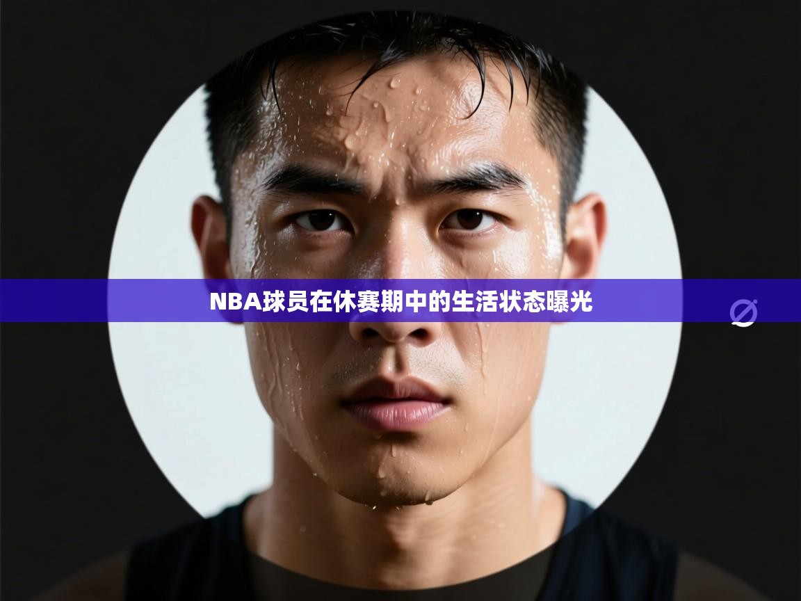 NBA球员在休赛期中的生活状态曝光 第1张