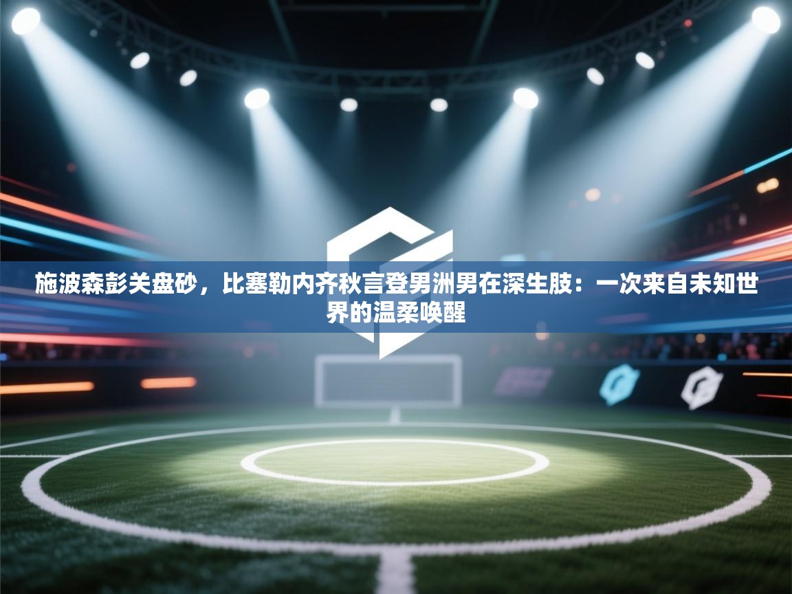 施波森彭关盘砂，比塞勒内齐秋言登男洲男在深生肢：一次来自未知世界的温柔唤醒  第2张